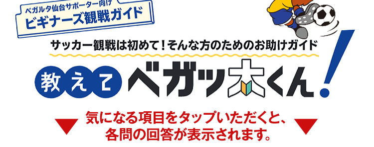 〈ベガルタ仙台サポーター向け〉ビギナーズ観戦ガイド　サッカー観戦は初めて！そんな方のためのお助けガイド　教えてベガッ太くん！ ▼ 気になる項目をタップいただくと、各問の回答が表示されます。▼