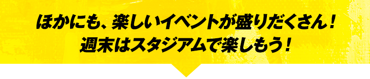 ほかにも、楽しいイベントが盛りだくさん！週末はスタジアムで楽しもう！