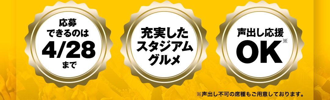 〈応募できるのは4/28まで〉〈充実したスタジアムグルメ〉〈声出し応援OK※〉※声出し不可の席種もご用意しております。