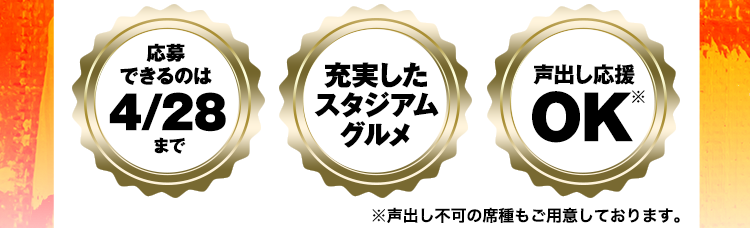 〈応募できるのは4/28まで〉〈充実したスタジアムグルメ〉〈声出し応援OK※〉※声出し不可の席種もご用意しております。